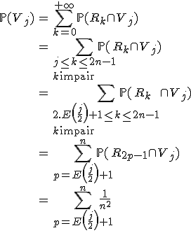 \begin{array}{rcl}
 \\ \mathbb{P}(V_j) &=& \Bigsum_{k=0}^{+\infty}\mathbb{P}(R_k\cap V_j)\\
 \\ &=& \Bigsum_{j\le k\le 2n-1\\k\mathrm{\ impair}}\mathbb{P}(R_k\cap V_j)\\
 \\ &=& \Bigsum_{2.E\left(\frac{j}{2}\right)+1\le k\le 2n-1\\k\mathrm{\ impair}}\mathbb{P}(R_k\cap V_j)\\
 \\ &=&\Bigsum_{p=E\left(\frac{j}{2}\right)+1}^n\mathbb{P}(R_{2p-1}\cap V_j)\\
 \\ &=&\Bigsum_{p=E\left(\frac{j}{2}\right)+1}^n\frac{1}{n^2}\\
 \\ \end{array}